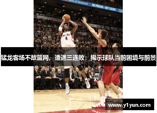 猛龙客场不敌篮网，遭遇三连败：揭示球队当前困境与前景